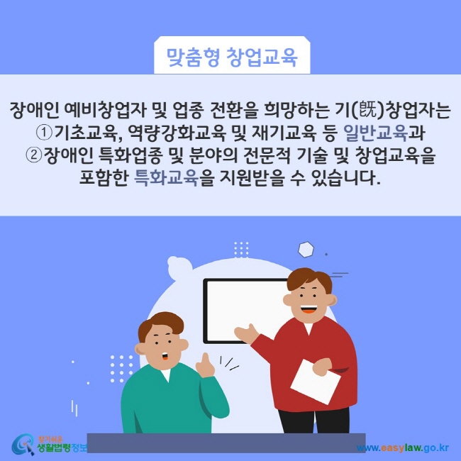 맞춤형 창업교육: 장애인 예비창업자 및 업종 전환을 희망하는 기(旣)창업자는 ①기초교육, 역량강화교육 및 재기교육 등 일반교육과 ②장애인 특화업종 및 분야의 전문적 기술 및 창업교육을 포함한 특화교육을 지원받을 수 있습니다. 찾기쉬운 생활법령정보(www.easylaw.go.kr)