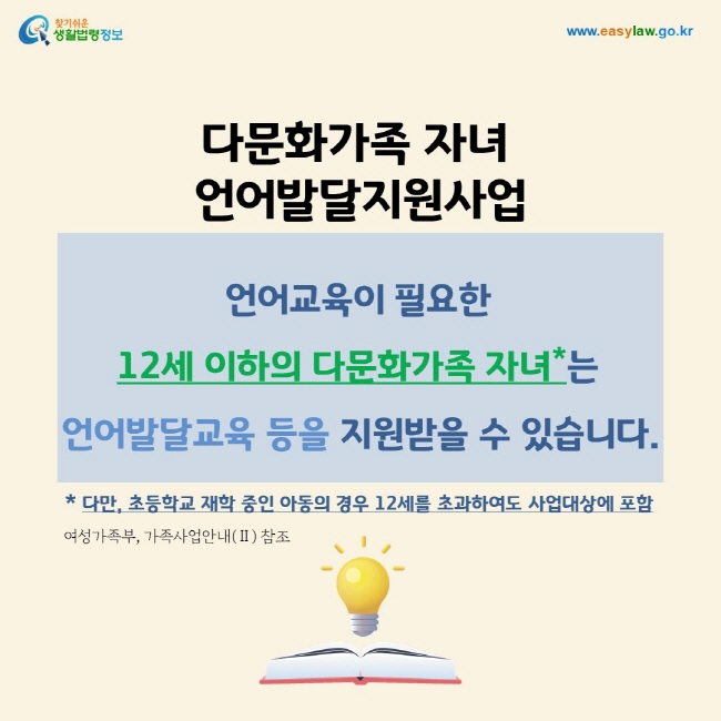 다문화가족 자녀  언어발달지원사업: 언어교육이 필요한  12세 이하의 다문화가족 자녀*는 언어발달교육 등을 지원받을 수 있습니다.* 다만, 초등학교 재학 중인 아동의 경우 12세를 초과하여도 사업대상에 포함