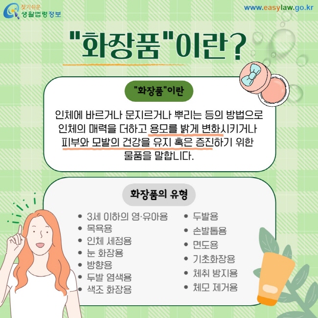 "화장품"이란 인체에 바르거나 문지르거나 뿌리는 등의 방법으로 인체의 매력을 더하고 용모를 밝게 변화시키거나  피부와 모발의 건강을 유지 혹은 증진하기 위한  물품을 말합니다. 화장품의 유형: 3세 이하의 영·유아용 목욕용, 인체 세정용, 눈 화장용, 방향용, 두발 염색용, 색조 화장용, 두발용, 손발톱용, 면도용, 기초화장용, 체취 방지용 , 체모 제거용