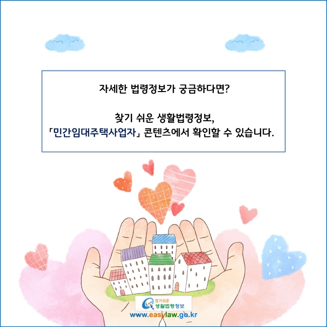 www.easylaw.go.kr 자세한 법령정보가 궁금하다면?찾기 쉬운 생활법령정보, 민간임대주택사업자 콘텐츠에서 확인할 수 있습니다.