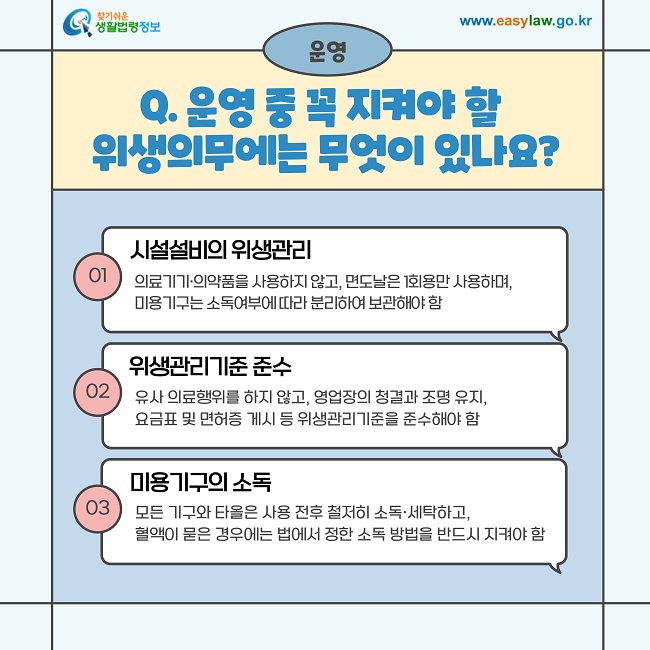 운영  Q. 운영 중 꼭 지켜야 할 위생의무에는 무엇이 있나요?  ① 시설설비의 위생관리  의료기기·의약품을 사용하지 않고, 면도날은 1회용만 사용하며, 미용기구는 소독여부에 따라 분리하여 보관해야 함  ② 위생관리기준 준수  유사 의료행위를 하지 않고, 영업장의 청결과 조명 유지, 요금표 및 면허증 게시 등 위생관리기준을 준수해야 함  ③ 미용기구의 소독  모든 기구와 타올은 사용 전후 철저히 소독·세탁하고, 혈액이 묻은 경우에는 법에서 정한 소독 방법을 반드시 지켜야 함