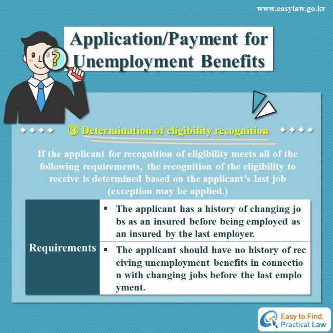 Application/Payment for Unemployment Benefits
③ Determination of eligibility recognition
If the applicant for recognition of eligibility meets all of the following requirements, the recognition of the eligibility to receive is determined based on the applicant’s last job (exception may be applied.)
Requirements: 
· The applicant has a history of changing jobs as an insured before being employed as an insured by the last employer.
· The applicant should have no history of receiving unemployment benefits in connection with changing jobs before the last employment.