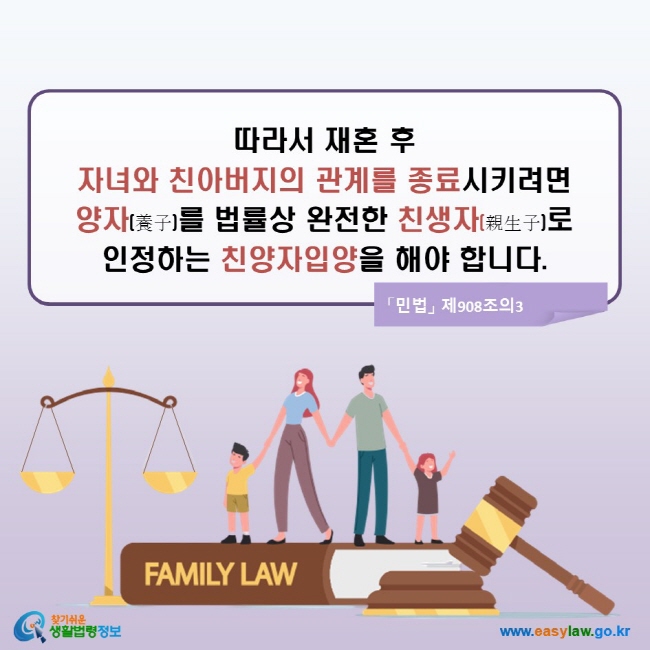 따라서 재혼 후 자녀와 친아버지의 관계를 종료시키려면 양자(養子)를 법률상 완전한 친생자(親生子)로 인정하는 친양자입양을 해야 합니다. (「민법」 제908조의3)