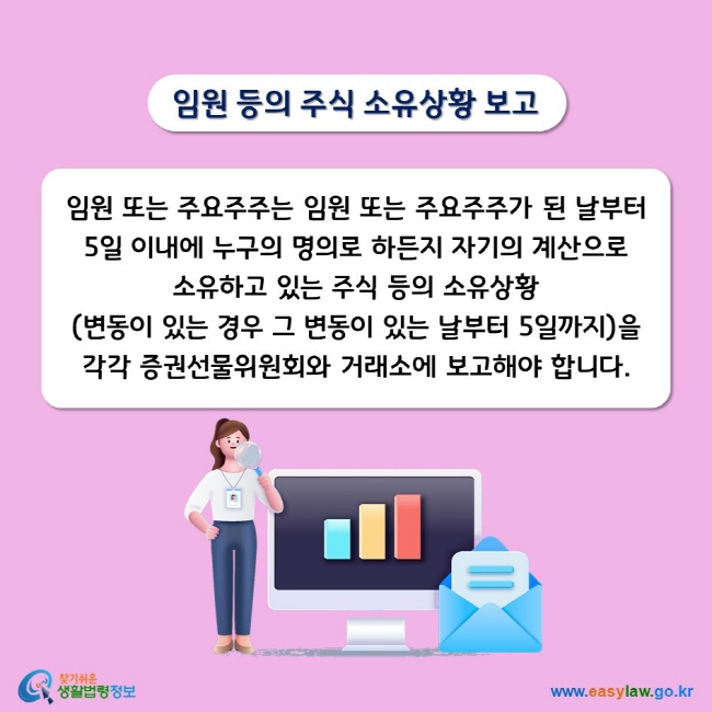 임원 등의 주식 소유상황 보고 임원 또는 주요주주는 임원 또는 주요주주가 된 날부터 5일 이내에 누구의 명의로 하든지 자기의 계산으로 소유하고 있는 주식 등의 소유상황(변동이 있는 경우 그 변동이 있는 날부터 5일까지)을 각각 증권선물위원회와 거래소에 보고해야 합니다. 