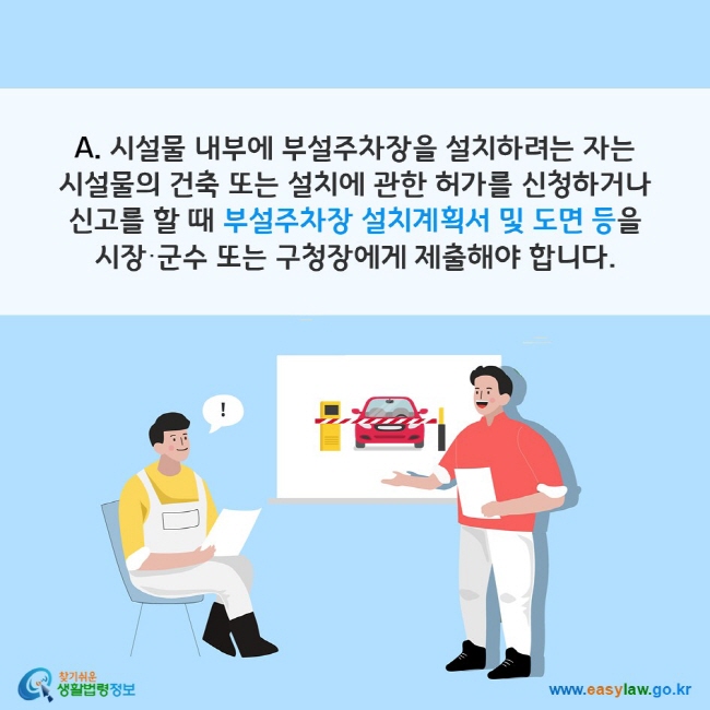 A. 시설물 내부에 부설주차장을 설치하려는 자는 시설물의 건축 또는 설치에 관한 허가를 신청하거나 신고를 할 때 부설주차장 설치계획서 및 도면 등을 시장·군수 또는 구청장에게 제출해야 합니다. 찾기쉬운 생활법령정보(www.easylaw.go.kr)