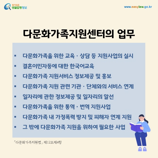 다문화가족지원센터의 업무 다문화가족을 위한 교육ㆍ상담 등 지원사업의 실시 결혼이민자등에 대한 한국어교육 다문화가족 지원서비스 정보제공 및 홍보 다문화가족 지원 관련 기관ㆍ단체와의 서비스 연계 일자리에 관한 정보제공 및 일자리의 알선 다문화가족을 위한 통역ㆍ번역 지원사업 다문화가족 내 가정폭력 방지 및 피해자 연계 지원 그 밖에 다문화가족 지원을 위하여 필요한 사업.「다문화가족지원법」 제12조제4항