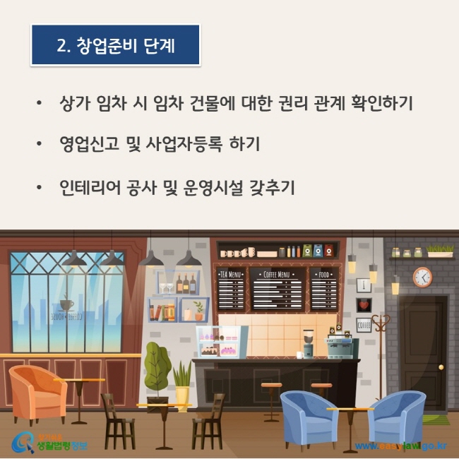 www.easylaw.go.kr 2. 창업준비 단계 ● 상가 임차 시 임차 건물에 대한 권리 관계 확인하기 ● 영업신고 및 사업자등록 하기 ● 인테리어 공사 및 운영시설 갖추기