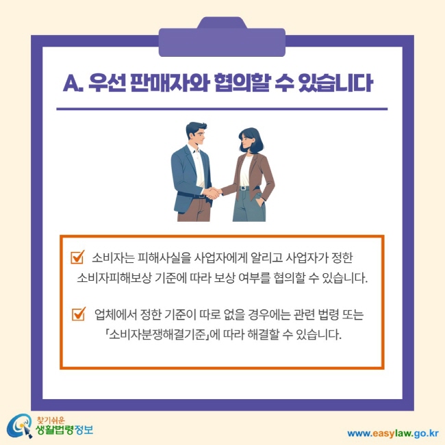 A. 우선 판매자와 협의할 수 있습니다. 소비자는 피해사실을 사업자에게 알리고 사업자가 정한 소비자피해보상 기준에 따라 보상 여부를 협의할 수 있습니다. 업체에서 정한 기준이 따로 없을 경우에는 관련 법령 또는 소비자분쟁해결기준에 따라 해결할 수 있습니다.