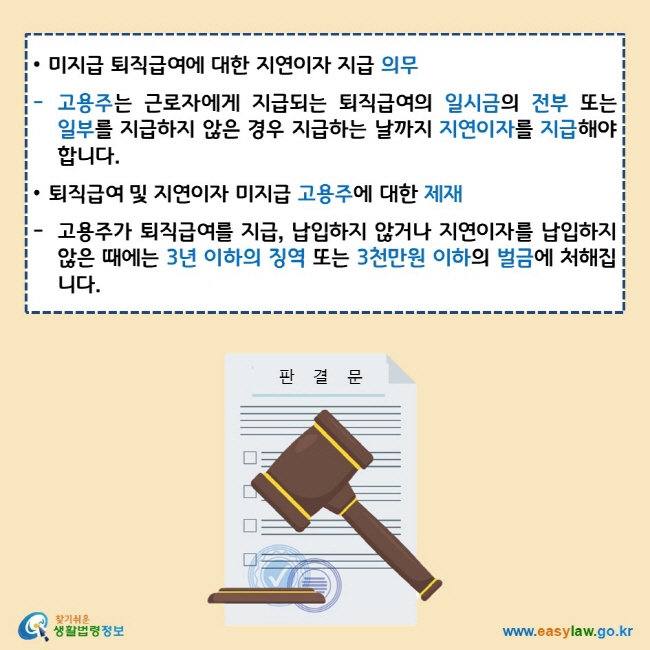 • 미지급 퇴직급여에 대한 지연이자 지급 의무 고용주는 근로자에게 지급되는 퇴직급여의 일시금의 전부 또는 일부를 지급하지 않은 경우 지급하는 날까지 지연이자를 지급해야 합니다. • 퇴직급여 및 지연이자 미지급 고용주에 대한 제재 고용주가 퇴직급여를 지급, 납입하지 않거나 지연이자를 납입하지 않은 때에는 3년 이하의 징역 또는 3천만원 이하의 벌금에 처해집니다.