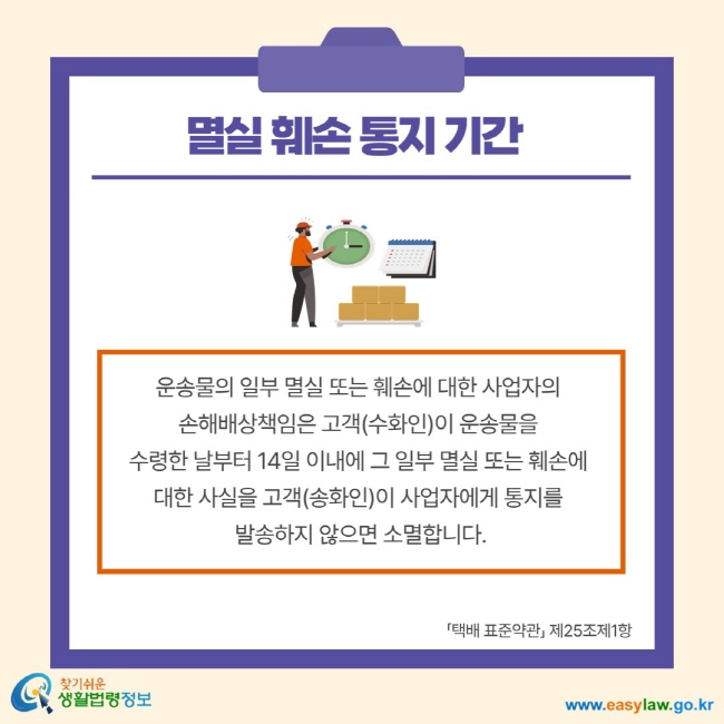 멸실 훼손 통지 기간 운송물의 일부 멸실 또는 훼손에 대한 사업자의 손해배상책임은 고객(수화인)이 운송물을 수령한 날부터 14일 이내에 그 일부 멸실 또는 훼손에 대한 사실을 고객(송화인)이 사업자에게 통지를 발송하지 않으면 소멸합니다. 택배 표준약관 제25조제1항