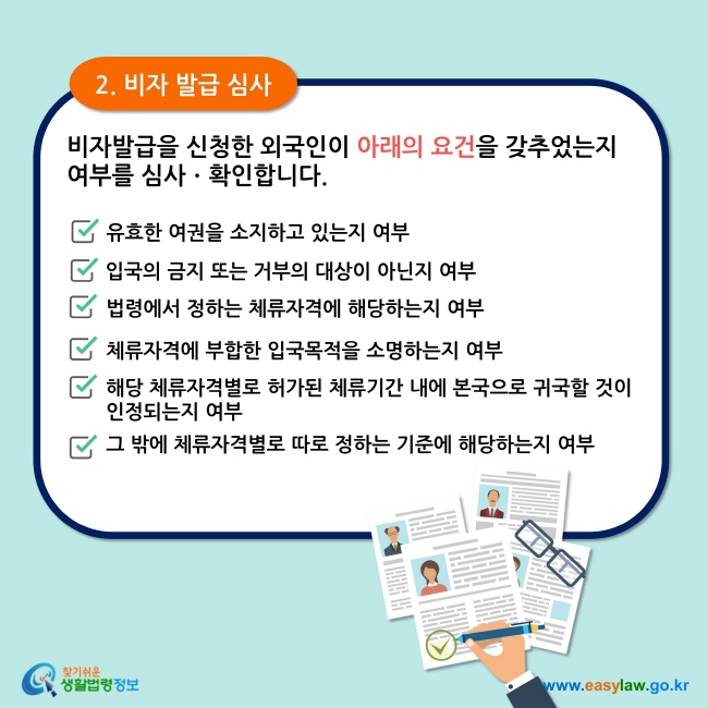 2. 비자 발급 심사 비자발급을 신청한 외국인이 아래의 요건을 갖추었는지 여부를 심사ㆍ확인합니다.  유효한 여권을 소지하고 있는지 여부 입국의 금지 또는 거부의 대상이 아닌지 여부 법령에서 정하는 체류자격에 해당하는지 여부 체류자격에 부합한 입국목적을 소명하는지 여부  해당 체류자격별로 허가된 체류기간 내에 본국으로 귀국할 것이 인정되는지 여부  그 밖에 체류자격별로 따로 정하는 기준에 해당하는지 여부