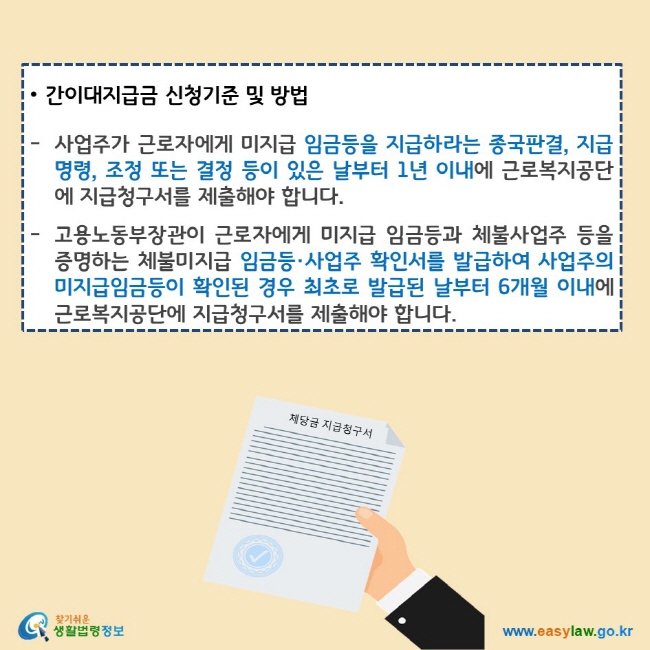 간이대지급금 신청기준 및 방법
사업주가 근로자에게 미지급 임금등을 지급하라는 종국판결, 지급명령, 조정 또는 결정 등이 있은 날부터 1년 이내에 근로복지공단에 지급청구서를 제출해야 합니다.
고용노동부장관이 근로자에게 체불 임금등과 체불사업주 등을 증명하는 체불 임금등·사업주 확인서를 발급하여 사업주의 미지급임금등이 확인된 경우 최초로 발급된 날부터 6개월 이내에 근로복지공단에 지급청구서를 제출해야 합니다.