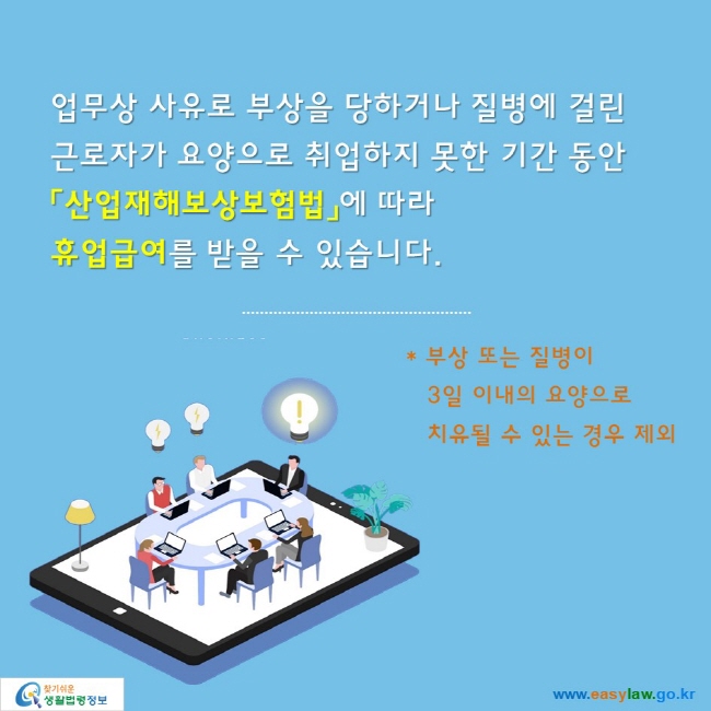 업무상 사유로 부상을 당하거나 질병에 걸린
근로자가 요양으로 취업하지 못한 기간 동안
「산업재해보상보험법」에 따라 
휴업급여를 받을 수 있습니다.

* 부상 또는 질병이 3일 이내의 요양으로 치유될 수 있는 경우 제외