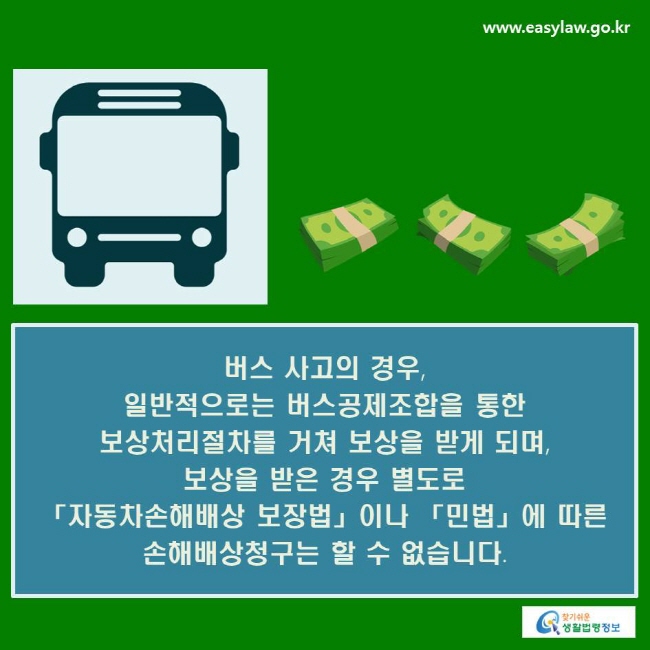 버스 사고의 경우, 일반적으로는 버스공제조합을 통한 보상처리절차를 거쳐 보상을 받게 되며, 보상을 받은 경우 별도로 「자동차손해배상 보장법」이나 「민법」에 따른 손해배상청구는 할 수 없습니다.