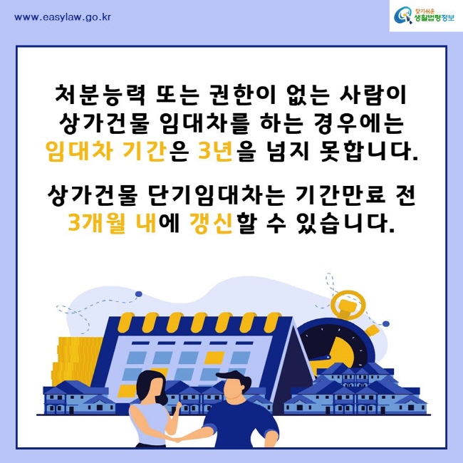 찾기쉬운생활법령정보www.easylaw.go.kr처분능력 또는 권한이 없는 사람이 상가건물 임대차를 하는 경우에는 임대차 기간은 3년을 넘지 못합니다.상가건물 단기임대차는 기간만료 전 3개월 내에 갱신할 수 있습니다.