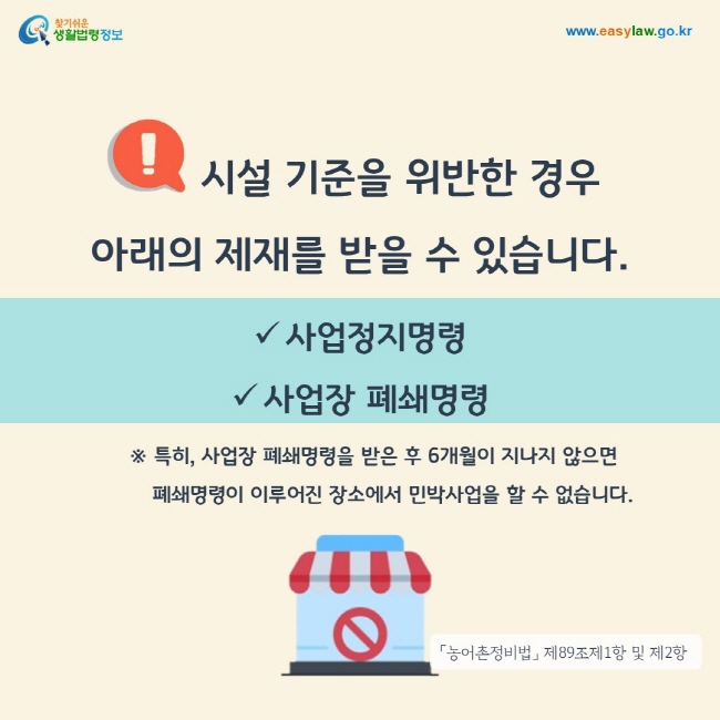 시설 기준을 위반한 경우 사업정지명령 또는 사업장 폐쇄명령 등의 제재를 받을 수 있습니다. 특히, 사업장 폐쇄명령을 받은 후 6개월이 지나지 않으면 폐쇄명령이 이루어진 장소에서 민박사업을 할 수 없습니다.「농어촌정비법」 제89조제1항 및 제2항