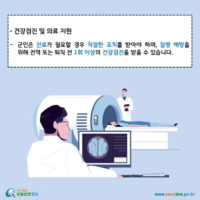 건강검진 및 의료 지원
군인은 진료가 필요할 경우 적절한 조치를 받아야 하며, 질병 예방을 위해 전역 또는 퇴직 전 1회 이상의 건강검진을 받을 수 있습니다.
찾기쉬운 생활법령정보 로고
www.easylaw.go.kr
