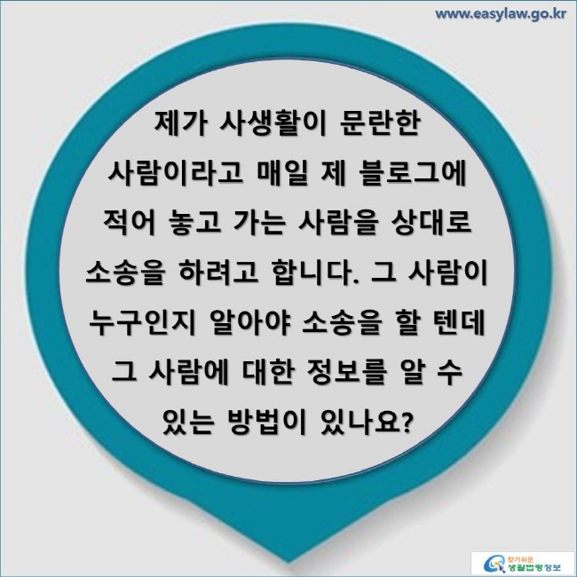 제가 사생활이 문란한 사람이라고 매일 제 블로그에 적어 놓고 가는 사람을 상대로 소송을 하려고 합니다. 그 사람이 누구인지 알아야 소송을 할 텐데 그 사람에 대한 정보를 알 수 있는 방법이 있나요?
www.easylaw.go.kr 찾기 쉬운 생활법령정보 로고