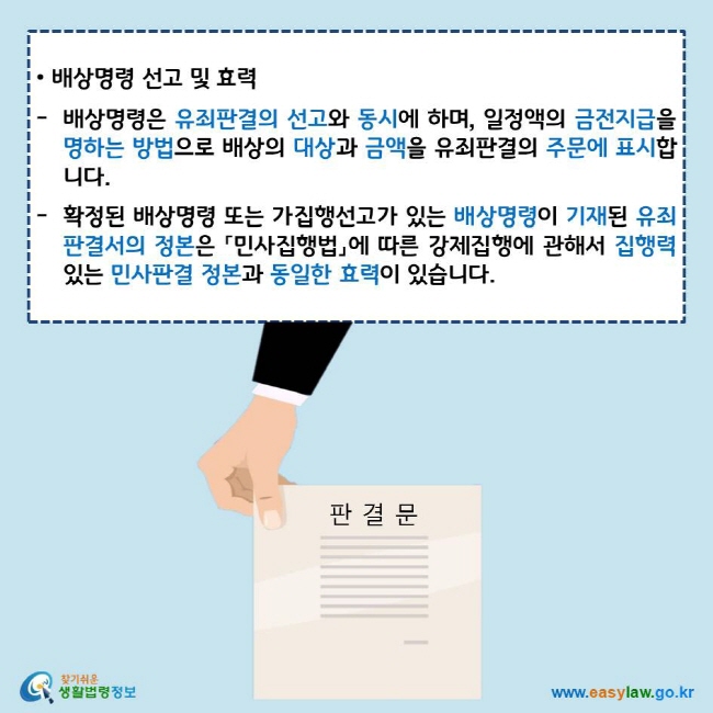 • 배상명령 선고 및 효력
배상명령은 유죄판결의 선고와 동시에 하며, 일정액의 금전지급을 명하는 방법으로 배상의 대상과 금액을 유죄판결의 주문에 표시합니다.
확정된 배상명령 또는 가집행선고가 있는 배상명령이 기재된 유죄판결서의 정본은 「민사집행법」에 따른 강제집행에 관해서 집행력 있는 민사판결 정본과 동일한 효력이 있습니다. 
찾기쉬운 생활법령정보 로고
www.easylaw.go.kr