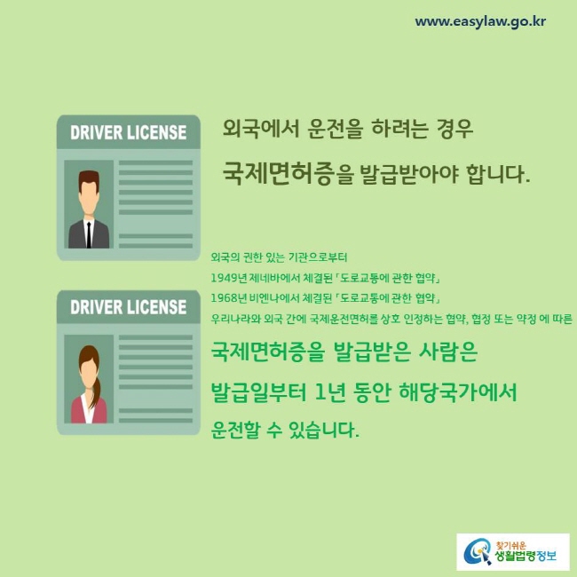 외국에서 운전을 하려는 경우 국제면허증을 발급받아야 합니다.
외국의 권한 있는 기관으로부터
1949년 제네바에서 체결된 「도로교통에 관한 협약」
1968년 비엔나에서 체결된 「도로교통에 관한 협약」
우리나라와 외국 간에 국제운전면허를 상호 인정하는 협약, 협정 또는 약정 에 따른 국제면허증을 발급받은 사람은 발급일부터 1년 동안 해당국가에서 운전할 수 있습니다. 

