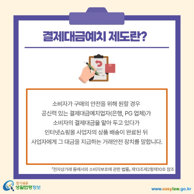 결제대금예치 제도란? 소비자가 구매의 안전을 위해 원할 경우 공신력 있는 결제대금예치업자(은행, PG 업체)가 소비자의 결제대금을 맡아 두고 있다가 인터넷 쇼핑몰 사업자의 상품 배송이 완료된 뒤 사업자에게 그 대금을 지급하는 거래안전 장치를 말합니다. 전자상거래 등에서의 소비자보호에 관한 법률 제13조제2항제10호 참조
