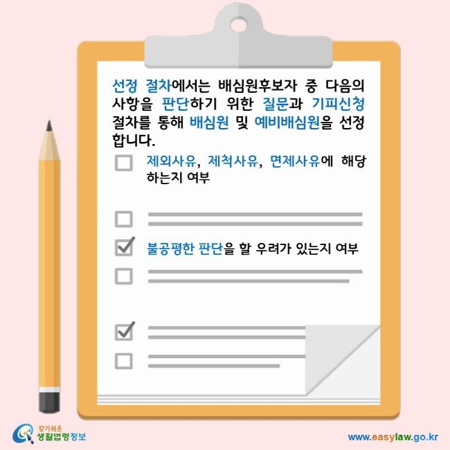 선정 절차에서는 배심원후보자 중 다음의 사항을 판단하기 위한 질문과 기피신청 절차를 통해 배심원 및 예비배심원을 선정합니다. 제외사유, 제척사유, 면제사유에 해당하는지 여부 불공평한 판단을 할 우려가 있는지 여부 찾기쉬운 생활법령정보 로고 www.easylaw.go.kr