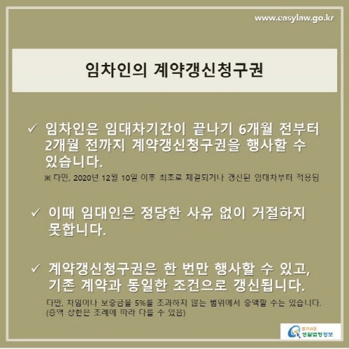 임차인의 계약갱신청구권
임차인은 임대차기간이 끝나기 6개월 전부터 2개월 전까지 계약갱신청구권을 행사할 수 있습니다.
※ 다만, 2020년 12월 10일 이후 최초로 체결되거나 갱신된 임대차부터 적용됨

이때 임대인은 정당한 사유 없이 거절하지 못합니다.

계약갱신청구권은 한 번만 행사할 수 있고, 기존 계약과 동일한 조건으로 갱신됩니다.
다만, 차임이나 보증금을 5%를 초과하지 않는 범위에서 증액할 수는 있습니다.
(증액 상한은 조례에 따라 다를 수 있음)
