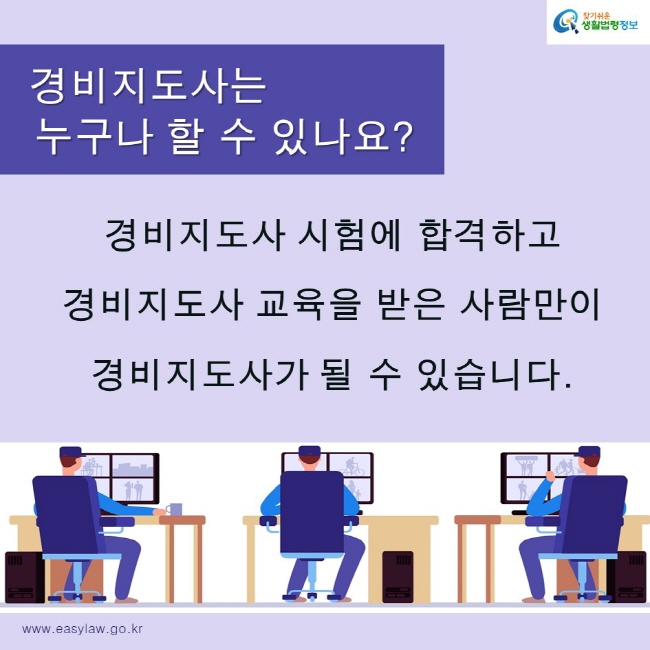 찾기쉬운생활법령정보 로고
www.easylaw.go.kr
경비지도사는 누구나 할 수 있나요?
경비지도사 시험에 합격하고 
경비지도사 교육을 받은 사람만이
경비지도사가 될 수 있습니다. 
