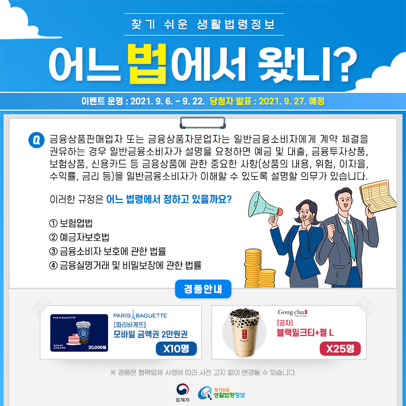 찾기 쉬운 생활법령정보어느 법에서 왔니?이벤트 운영: 2021.9.6.~9.22.당첨자 발표: 2021.9.27.예정Q. 금융상품판매업자 또는 금융상품자문업자는 일반금융소비자에게 계약 체결을 권유하는 경우 일반금융소비자가 설명을 요청하면 예금 및 대출, 금융투자상품, 보험상품, 신용카드 등 금융상품에 관한 중요한 사항(상품의 내용, 위험, 이자율, 수익률, 금리 등)을 일반금융소비자가 이해할 수 있도록 설명할 의무가 있습니다. 이러한 규정은 어느 법령에서 정하고 있을까요? ① 보험업법 ② 예금자보호법 ③ 금융소비자 보호에 관한 법률 ④ 금융실명거래 및 비밀보장에 관한 법률경품안내: 파리바게뜨 모바일 금액권 2만원권 10명, 공차 블랙밀크티+펄 L 25명* 경품은 협력업체 사정에 따라 사전 고지 없이 변경될 수 있습니다.법제처 찾기 쉬운 생활법령정보