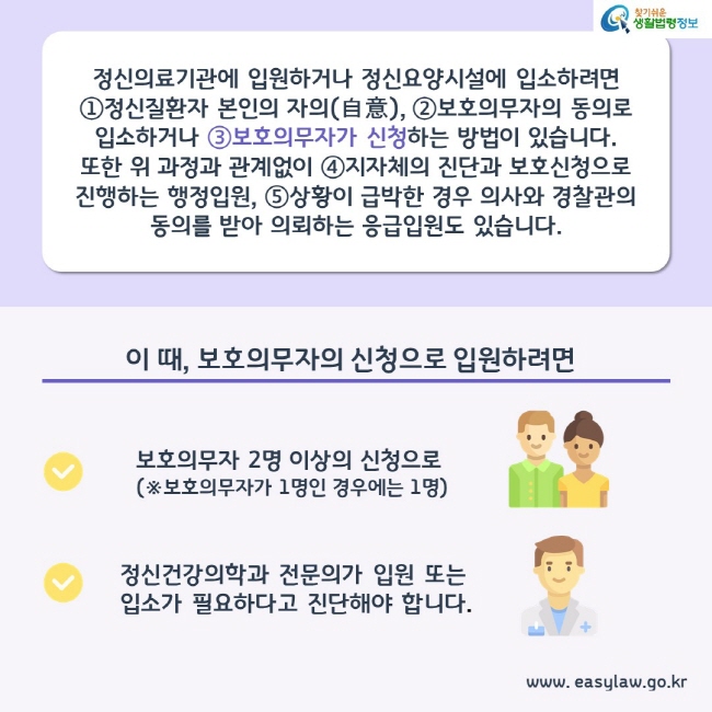 정신의료기관에 입원하거나 정신요양시설에 입소하려면
①정신질환자 본인의 자의(自意), ②보호의무자의 동의로 입소하거나 ③보호의무자가 신청하는 방법이 있습니다. 또한 위 과정과 관계없이 ④지자체의 진단과 보호신청으로 진행하는 행정입원, ⑤상황이 급박한 경우 의사와 경찰관의 동의를 받아 의뢰하는 응급입원도 있습니다.

이 때, 보호의무자의 신청으로 입원하려면 보호의무자 2명 이상의 신청으로(보호의무자가 1명인 경우에는 1명) 정신건강의학과 전문의가 입원 또는 입소가 필요하다고 진단해야 합니다.


