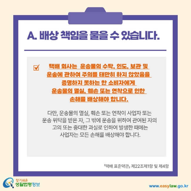 A. 배상 책임을 물을 수 있습니다. 택배 회사는 운송물의 수탁, 인도, 보관 및 운송에 관하여 주의를 태만히 하지 않았음을 증명하지 못하는 한 소비자에게 운송물의 멸실, 훼손 또는 연착으로 인한 손해를 배상해야 합니다. 다만, 운송물의 멸실, 훼손 또는 연착이 사업자 또는 운송 위탁을 받은 자, 그 밖에 운송을 위하여 관여된 자의 고의 또는 중대한 과실로 인하여 발생한 때에는 사업자는 모든 손해를 배상해야 합니다. 택배 표준약관 제22조제1항 및 제4항 