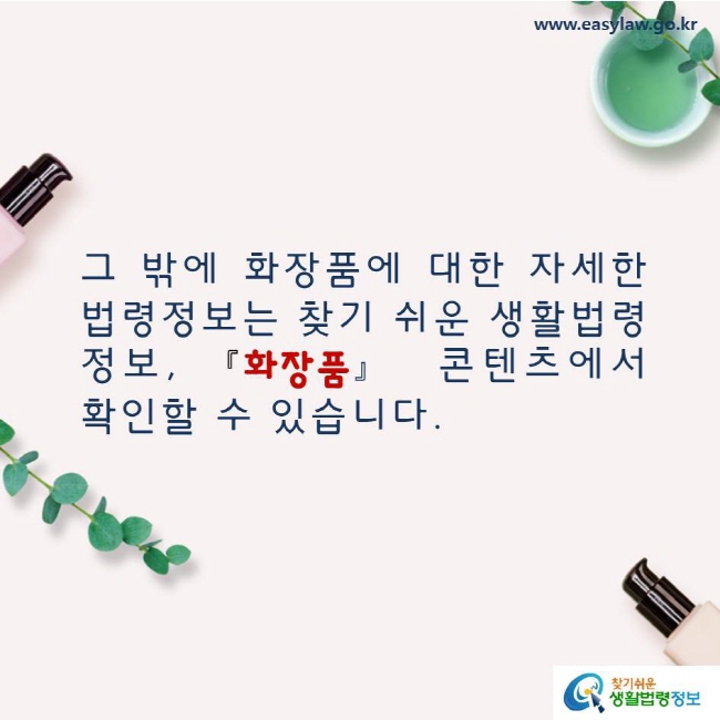 그 밖에 화장품에 대한 자세한 법령정보는 찾기 쉬운 생활법령정보, 화장품 콘텐츠에서 확인할 수 있습니다. www.easylaw.go.kr 찾기쉬운 생활법령정보 로고
