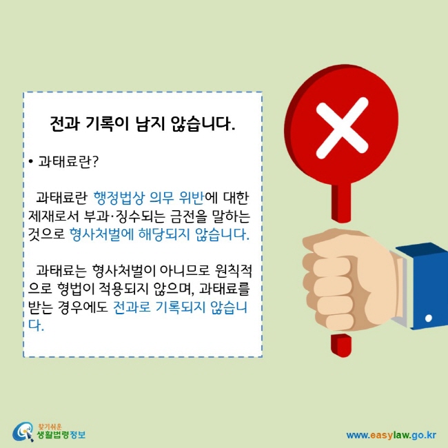 전과 기록이 남지 않습니다.
• 과태료란?
과태료란 행정법상 의무 위반에 대한 제재로서 부과·징수되는 금전을 말하는 것으로 형사처벌에 해당되지 않습니다. 
과태료는 형사처벌이 아니므로 원칙적으로 형법이 적용되지 않으며, 과태료를 받는 경우에도 전과로 기록되지 않습니다.
찾기쉬운 생활법령정보 로고 
www.easylaw.go.kr