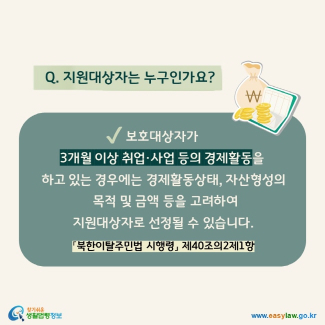 Q. 지원대상자는 누구인가요? 보호대상자가  3개월 이상 취업·사업 등의 경제활동을  하고 있는 경우에는 경제활동상태, 자산형성의  목적 및 금액 등을 고려하여  지원대상자로 선정될 수 있습니다. 「북한이탈주민법 시행령」 제40조의2제1항 
