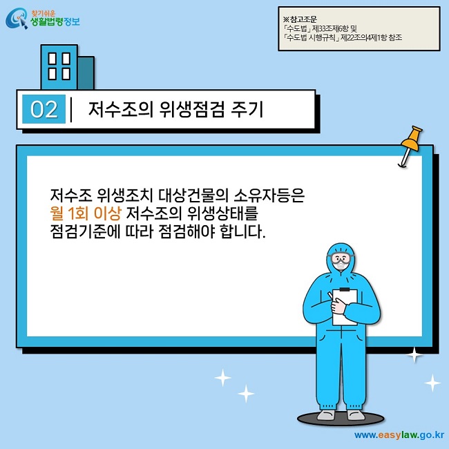 02 저수조의 위생점검 주기 저수조 위생조치 대상건물의 소유자등은  월 1회 이상 저수조의 위생상태를  점검기준에 따라 점검해야 합니다.  ※ 참고조문 「수도법」 제33조제6항 및  「수도법 시행규칙」 제22조의4제1항 참조