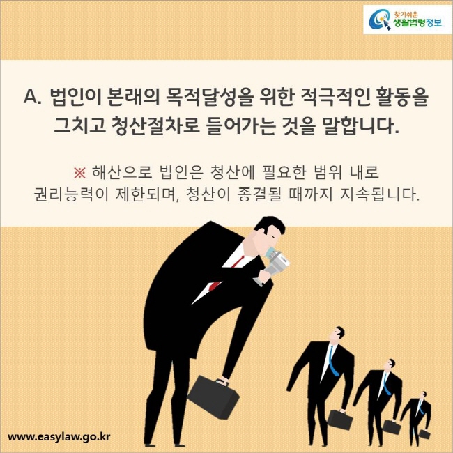 A. 법인이 본래의 목적달성을 위한 적극적인 활동을 그치고 청산절차로 들어가는 것을 말합니다. 

※ 해산으로 법인은 청산에 필요한 범위 내로 
권리능력이 제한되며, 청산이 종결될 때까지 지속됩니다.
