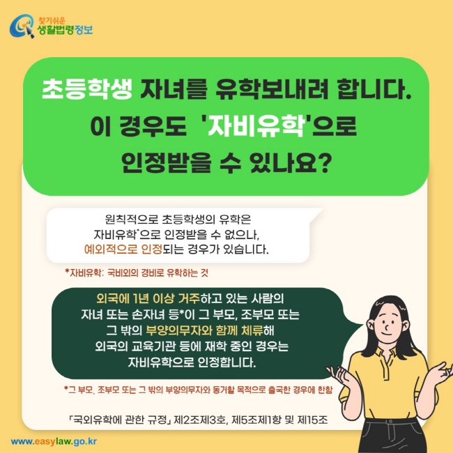 초등학생 자녀를 유학보내려 합니다. 이 경우도&nbsp;&nbsp;'자비유학'으로&nbsp; 인정받을 수 있나요? 원칙적으로 초등학생의 유학은 자비유학*으로 인정받을 수 없으나,&nbsp; 예외적으로 인정되는 경우가 있습니다.&nbsp;외국에 1년 이상 거주하고 있는 사람의&nbsp; 자녀 또는 손자녀 등*이 그 부모, 조부모 또는&nbsp; 그 밖의 부양의무자와 함께 체류해&nbsp; 외국의 교육기관 등에 재학 중인 경우는 자비유학으로 인정합니다.「국외유학에 관한 규정」 제2조제3호, 제5조제1항 및 제15조