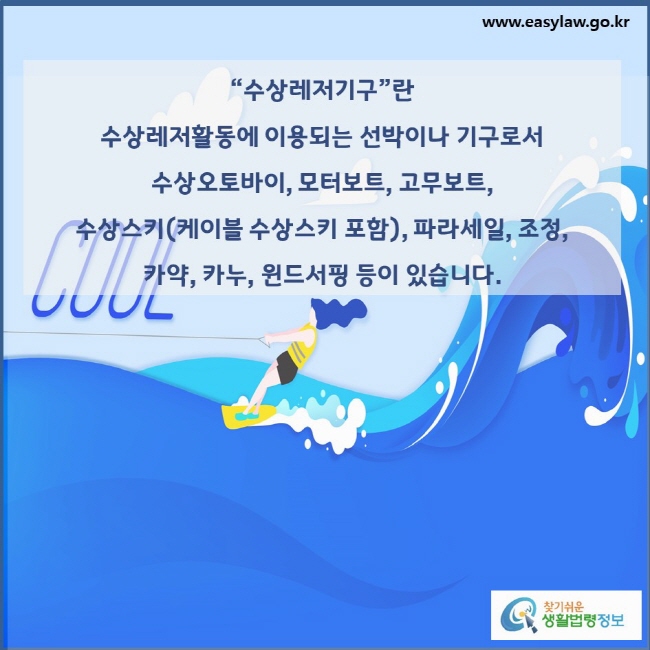 “수상레저기구”란  수상레저활동에 이용되는 선박이나 기구로서  수상오토바이, 모터보트, 고무보트,  수상스키(케이블 수상스키 포함), 파라세일, 조정,  카약, 카누, 윈드서핑 등이 있습니다.