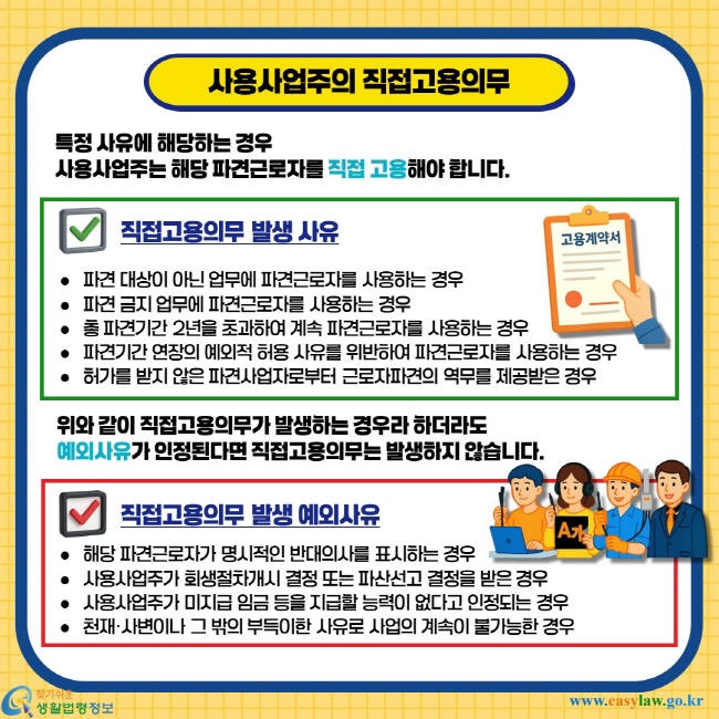 사용사업주의 직접고용의무. 특정 사유에 해당하는 경우 사용사업주는 해당 파견근로자를 직접 고용해야 합니다. 직접고용의무 발생사유 - 파견 대상이 아닌 업무에 파견근로자를 사용하는 경우, 파견 금지 업무에 파견근로자를 사용하는 경우, 총 파견기간 2년을 초과하여 계속 파견근로자를 사용하는 경우, 파견기간 연장의 예외적 허용 사유를 위반하여 파견근로자를 사용하는 경우, 허가를 받지 않은 파견사업자로부터 근로자파견의 역무를 제공받은 경우. 위와 같이 직접고용의무가 발생하는 경우라 하더라도 예외사유가 인정된다면 직접고용의무는 발생하지 않습니다. 직접고용의무 발생 예외사유 - 해당 파견근로자가 명시적인 반대의사를 표시하는 경우, 사용사업주가 회생절차개시 결정 또는 파산선고 결정을 받은 경우, 사용사업주가 미지급 임금 등을 지급할 능력이 없다고 인정되는 경우, 천재·사변이나 그 밖의 부득이한 사유로 사업의 계속이 불가능한 경우