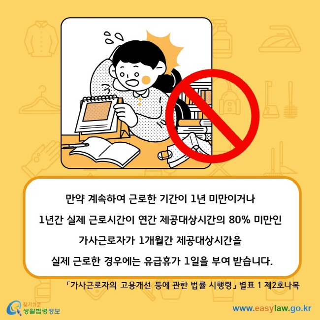 만약 계속하여 근로한 기간이 1년 미만이거나 1년간 실제 근로시간이 연간 제공대상시간의 80% 미만인 가사근로자가 1개월간 제공대상시간을 실제 근로한 경우에는 유급휴가 1일을 부여 받습니다.「가사근로자의 고용개선 등에 관한 법률 시행령」 별표 1 제2호나목