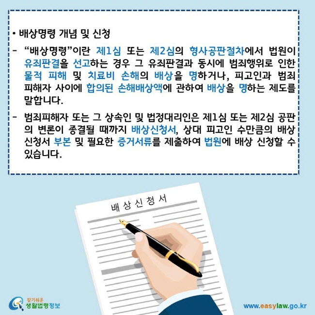 • 배상명령 개념 및 신청
“배상명령”이란 제1심 또는 제2심의 형사공판절차에서 법원이 유죄판결을 선고하는 경우 그 유죄판결과 동시에 범죄행위로 인한 물적 피해 및 치료비 손해의 배상을 명하거나, 피고인과 범죄피해자 사이에 합의된 손해배상액에 관하여 배상을 명하는 제도를 말합니다.
범죄피해자 또는 그 상속인 및 법정대리인은 제1심 또는 제2심 공판의 변론이 종결될 때까지 배상신청서, 상대 피고인 수만큼의 배상신청서 부본 및 필요한 증거서류를 제출하여 법원에 배상 신청할 수 있습니다.
찾기쉬운 생활법령정보 로고
www.easylaw.go.kr