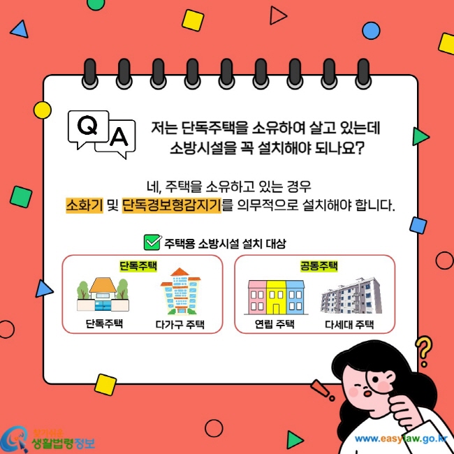 저는 단독주택을 소유하여 살고 있는데 소방시설을 꼭 설치해야 되나요? 네, 주택을 소유하고 있는 경우 소화기 및 단독경보형감지기를 의무적으로 설치해야 합니다. 주택용 소방시설 설치 대상 단독주택 단독주택 다가구 주택 공동주택 연립주택 다세대 주택