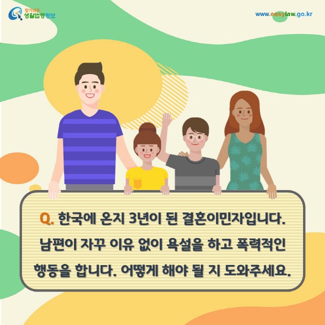 Q. 한국에 온지 3년이 된 결혼이민자입니다. 남편이 자꾸 이유 없이 욕설을 하고 폭력적인 행동을 합니다. 어떻게 해야 될 지 도와주세요.