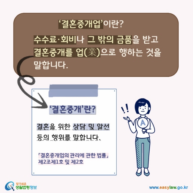 결혼중개업이란? 수수료, 회비나 그 밖의 금품을 받고 결혼중개를 업(業)으로 행하는 것을 말합니다. '결혼중개'란? 결혼을 위한 상담 및 알선 등의 행위를 말합니다.
