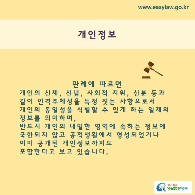 개인정보
판례에 따르면 개인의 신체, 신념, 사회적 지위, 신분 등과 같이 인격주체성을 특징짓는 사항으로서 개인의 동일성을 식별할 수 있게 하는 일체의 정보를 의미하며, 반드시 개인의 내밀한 영역에 속하는 정보에 국한되지 않고 공적생활에서 형성되었거나 이미 공개된 개인정보까지도 포함한다고 보고 있습니다.