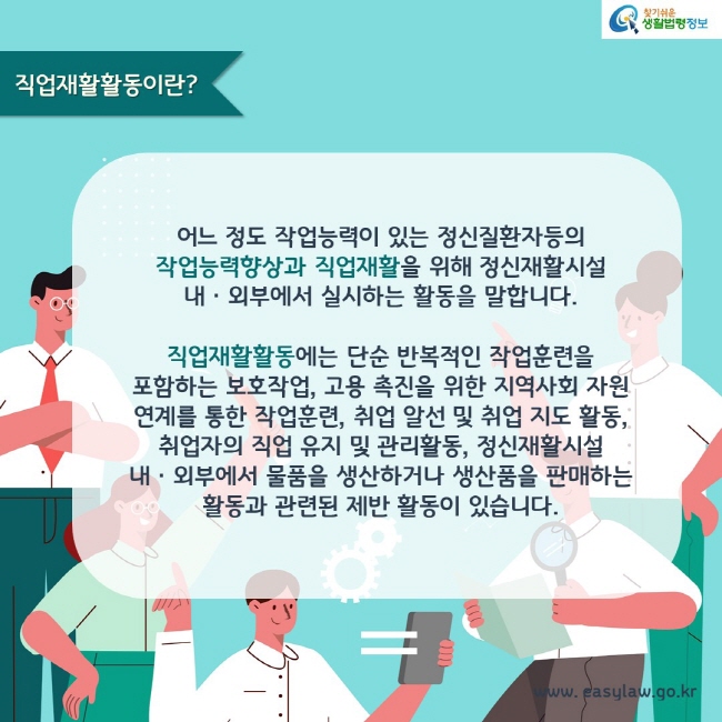 직업재활활동이란?

어느 정도 작업능력이 있는 정신질환자등의 작업능력향상과 직업재활을 위해 정신재활시설 내ㆍ외부에서 실시하는 활동을 말합니다.

직업재활활동에는 단순 반복적인 작업훈련을 포함하는 보호작업, 고용 촉진을 위한 지역사회 자원 연계를 통한 작업훈련, 취업 알선 및 취업 지도 활동, 취업자의 직업 유지 및 관리활동, 정신재활시설 내ㆍ외부에서 물품을 생산하거나 생산품을 판매하는 활동과 관련된 제반 활동이 있습니다.
