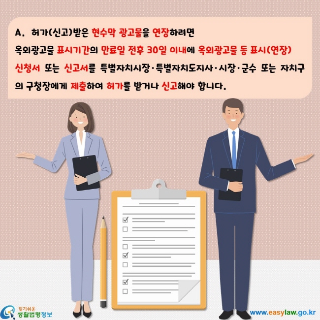 허가(신고)받은 현수막 광고물을 연장하려면  옥외광고물 표시기간의 만료일 전후 30일 이내에 옥외광고물 등 표시(연장)  신청서 또는 신고서를 특별자치시장·특별자치도지사·시장·군수 또는 자치구의 구청장에게 제출하여 허가를 받거나 신고해야 합니다.