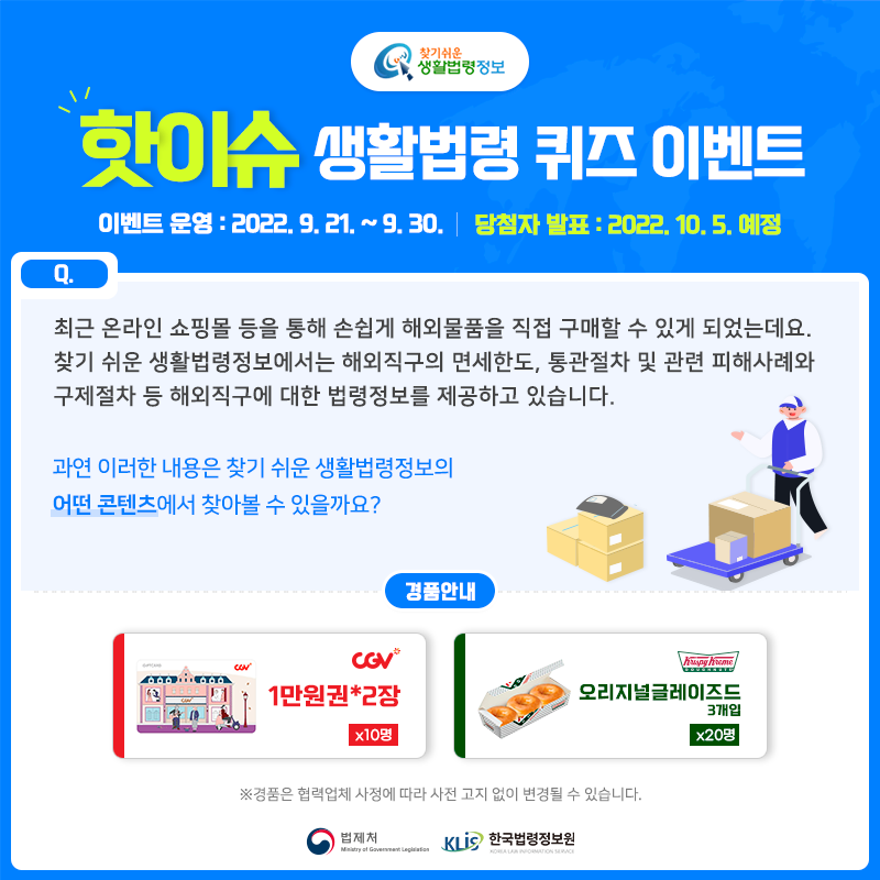 찾기 쉬운 생활법령정보 핫이슈 생활법령 퀴즈 이벤트 이벤트 운영: 2022. 9. 21. ~ 9. 30. 당첨자 발표: 2022. 10. 5. 예정  Q. 최근 온라인 쇼핑몰 등을 통해 손쉽게 해외물품을 직접 구매할 수 있게 되었는데요.    찾기 쉬운 생활법령정보에서는 해외직구의 면세한도, 통관절차 및 관련 피해사례와 구제절차 등 해외직구에 대한 법령정보를 제공하고 있습니다.     과연 이러한 내용은 찾기 쉬운 생활법령정보의 어떤 콘텐츠에서 찾아볼 수 있을까요?  경품안내: CGV 1만원권*2장 10명, 크리스피크림도넛 오리지널글레이즈드3개입 20명 ※ 경품은 협력업체 사정에 따라 사전 고지 없이 변경될 수 있습니다.  법제처 한국법령정보원