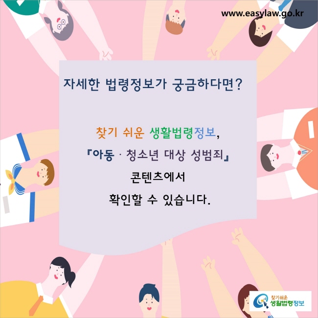 자세한 법령정보가 궁금하다면? 
찾기 쉬운 생활법령정보, 
『아동·청소년 대상 성범죄』콘텐츠에서 
확인할 수 있습니다.