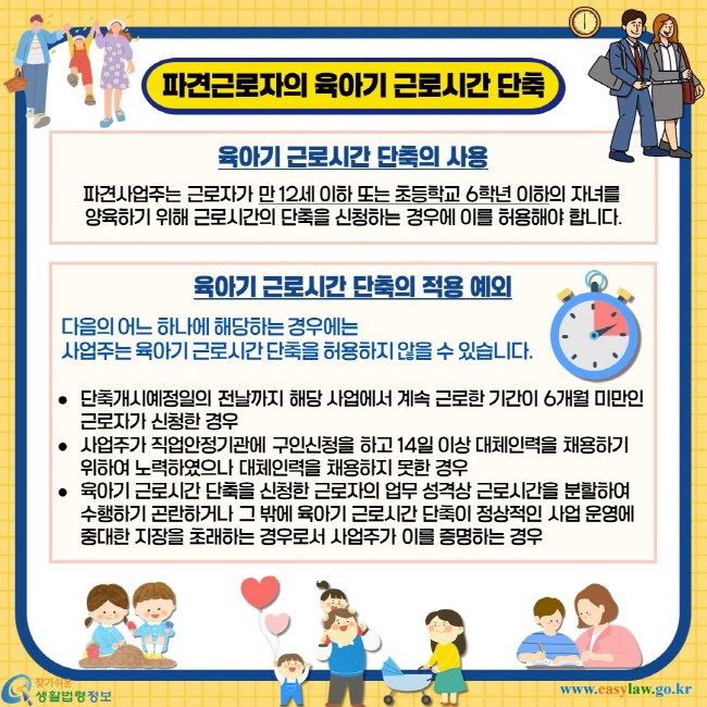 파견근로자의 육아기 근로시간 단축. 육아기 근로시간 단축의 사용 - 파견사업주는 근로자가 만 12세 이하 또는 초등학교 6학년 이하의 자녀를 양육하기 위해 근로시간의 단축을 신청하는 경우에 이를 허용해야 합니다. 육아기 근로시간 단축의 적용 예외 - 다음의 어느 하나에 해당하는 경우에는 사업주는 육아기 근로시간 단축을 허용하지 않을 수 있습니다. 단축개시예정일의 전날까지 해당 사업에서 계속 근로한 기간이 6개월 미만인 근로자가 신청한 경우, 사업주가 직업안정기관에 구인신청을 하고 14일 이상 대체인력을 채용하기 위하여 노력하였으나 대체인력을 채용하지 못한 경우, 육아기 근로시간 단축을 신청한 근로자의 업무 성격상 근로시간을 분할하여 수행하기 곤란하거나 그 밖에 육아기 근로시간 단축이 정상적인 사업 운영에 중대한 지장을 초래하는 경우로서 사업주가 이를 증명하는 경우.